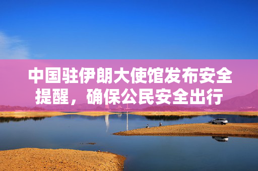 中国驻伊朗大使馆发布安全提醒，确保公民安全出行