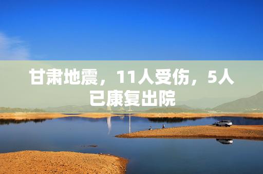 甘肃地震，11人受伤，5人已康复出院