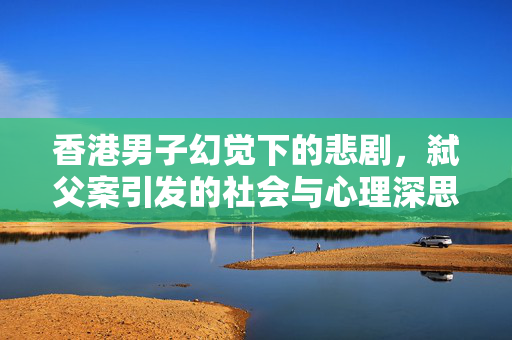 香港男子幻觉下的悲剧，弑父案引发的社会与心理深思