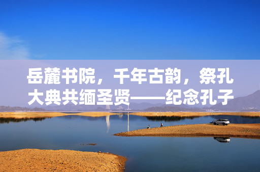 岳麓书院，千年古韵，祭孔大典共缅圣贤——纪念孔子诞辰的庄严时刻