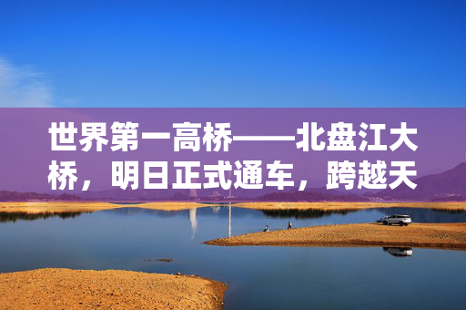 世界第一高桥——北盘江大桥，明日正式通车，跨越天险，连接未来的壮丽篇章