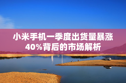 小米手机一季度出货量暴涨40%背后的市场解析
