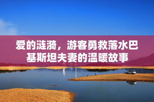 爱的涟漪，游客勇救落水巴基斯坦夫妻的温暖故事