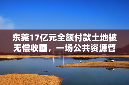东莞17亿元全额付款土地被无偿收回，一场公共资源管理的深刻反思