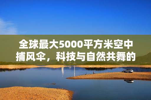 全球最大5000平方米空中捕风伞，科技与自然共舞的绿色启航