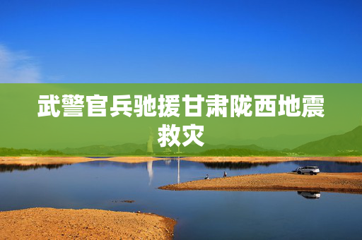 武警官兵驰援甘肃陇西地震救灾