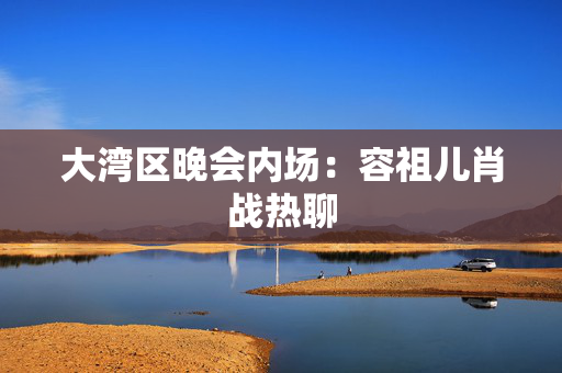 大湾区晚会内场：容祖儿肖战热聊