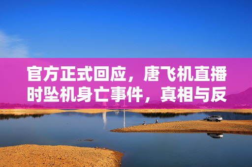 官方正式回应，唐飞机直播时坠机身亡事件，真相与反思