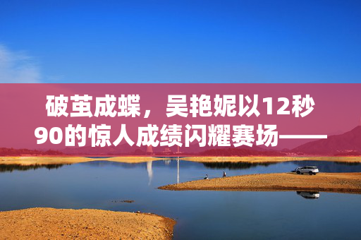 破茧成蝶，吴艳妮以12秒90的惊人成绩闪耀赛场——中国田径新篇章的辉煌一刻