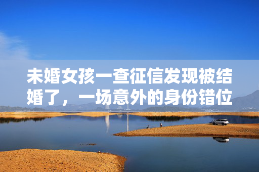 未婚女孩一查征信发现被结婚了，一场意外的身份错位