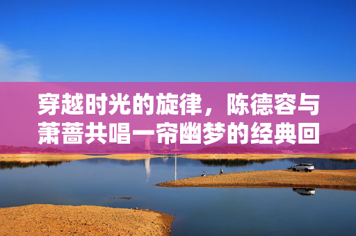 穿越时光的旋律，陈德容与萧蔷共唱一帘幽梦的经典回响