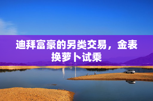 迪拜富豪的另类交易，金表换萝卜试乘