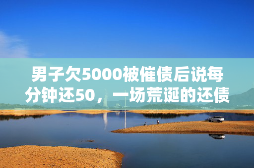 男子欠5000被催债后说每分钟还50，一场荒诞的还债秀
