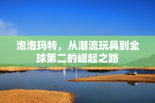 泡泡玛特，从潮流玩具到全球第二的崛起之路