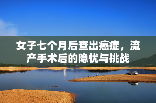 女子七个月后查出癌症，流产手术后的隐忧与挑战