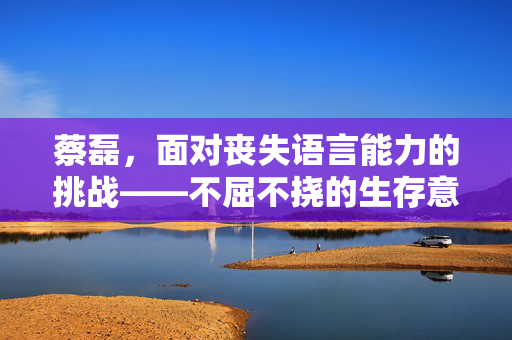 蔡磊，面对丧失语言能力的挑战——不屈不挠的生存意志