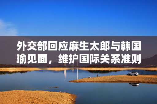 外交部回应麻生太郎与韩国瑜见面，维护国际关系准则与和平稳定的重要性