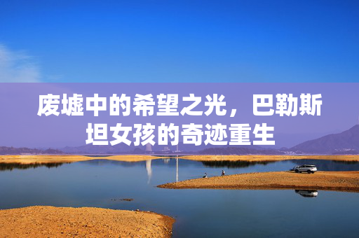 废墟中的希望之光，巴勒斯坦女孩的奇迹重生