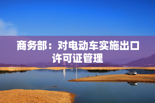 商务部：对电动车实施出口许可证管理