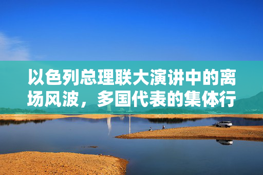 以色列总理联大演讲中的离场风波，多国代表的集体行动与全球政治的微妙平衡