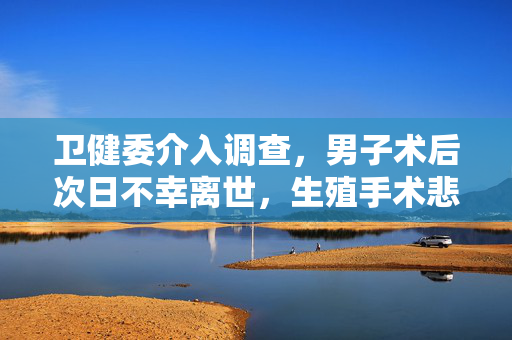 卫健委介入调查，男子术后次日不幸离世，生殖手术悲剧引发关注