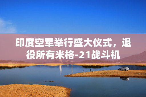 印度空军举行盛大仪式，退役所有米格-21战斗机