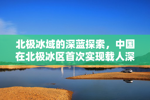 北极冰域的深蓝探索，中国在北极冰区首次实现载人深潜的里程碑