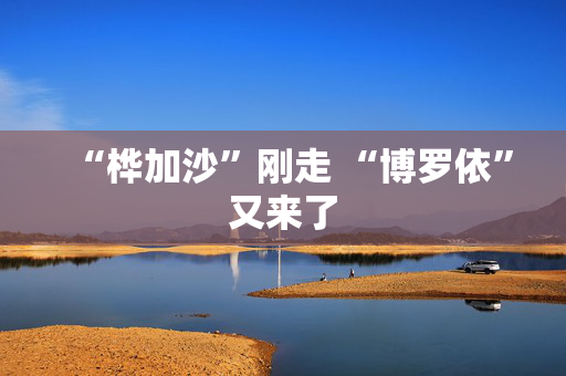 “桦加沙”刚走 “博罗依”又来了