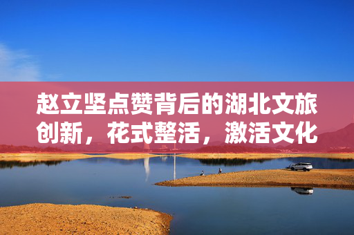 赵立坚点赞背后的湖北文旅创新，花式整活，激活文化旅游新活力