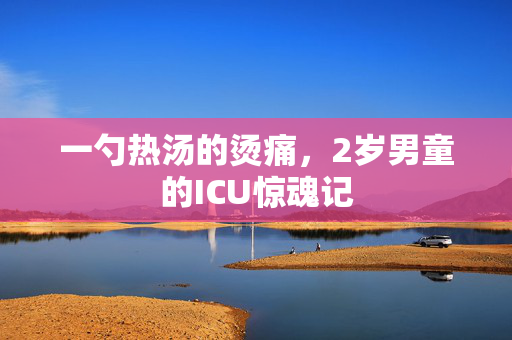 一勺热汤的烫痛，2岁男童的ICU惊魂记