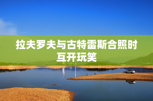拉夫罗夫与古特雷斯合照时互开玩笑
