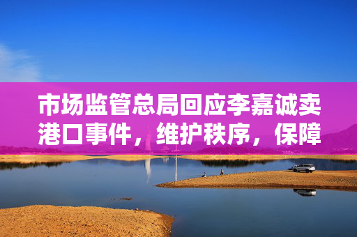 市场监管总局回应李嘉诚卖港口事件，维护秩序，保障公众权益
