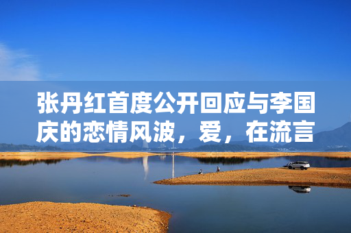 张丹红首度公开回应与李国庆的恋情风波，爱，在流言蜚语中的坚韧与坦诚