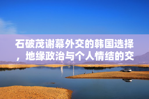 石破茂谢幕外交的韩国选择，地缘政治与个人情结的交织
