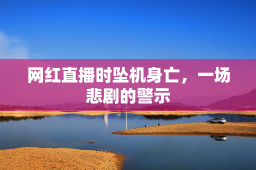 网红直播时坠机身亡，一场悲剧的警示