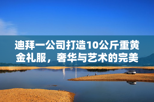 迪拜一公司打造10公斤重黄金礼服，奢华与艺术的完美碰撞
