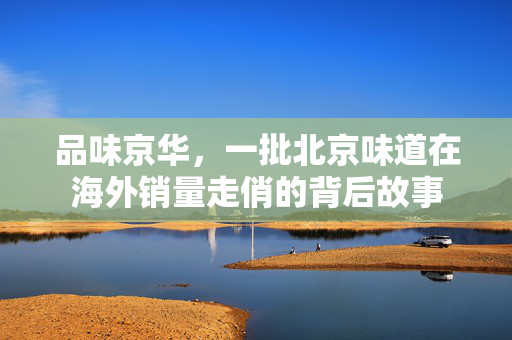 品味京华，一批北京味道在海外销量走俏的背后故事