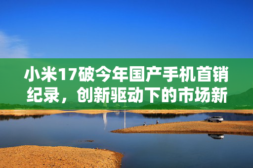 小米17破今年国产手机首销纪录，创新驱动下的市场新纪元