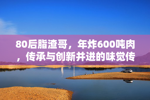 80后脂渣哥，年炸600吨肉，传承与创新并进的味觉传奇