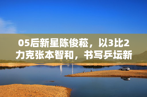 05后新星陈俊菘，以3比2力克张本智和，书写乒坛新篇章