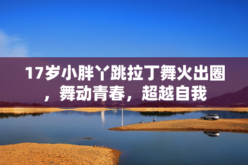 17岁小胖丫跳拉丁舞火出圈，舞动青春，超越自我