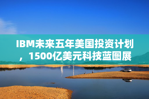 IBM未来五年美国投资计划，1500亿美元科技蓝图展望
