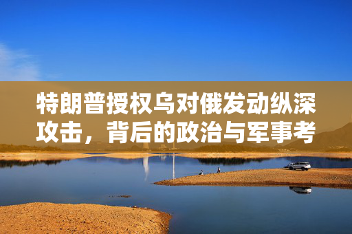 特朗普授权乌对俄发动纵深攻击，背后的政治与军事考量
