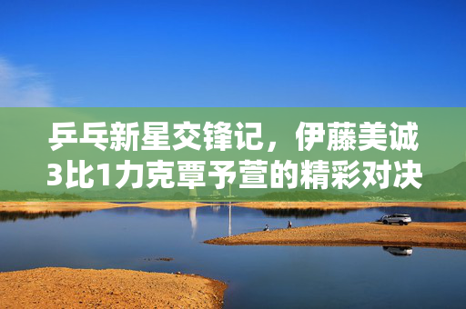 乒乓新星交锋记，伊藤美诚3比1力克覃予萱的精彩对决