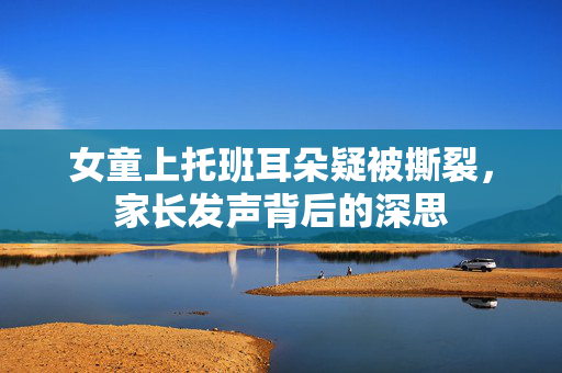 女童上托班耳朵疑被撕裂，家长发声背后的深思