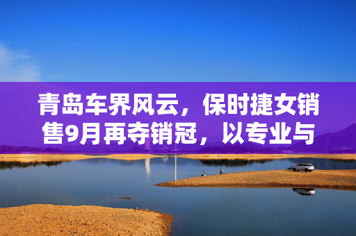 青岛车界风云，保时捷女销售9月再夺销冠，以专业与热情续写传奇