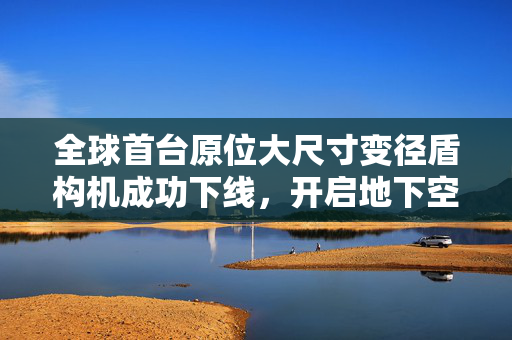 全球首台原位大尺寸变径盾构机成功下线，开启地下空间建设新篇章