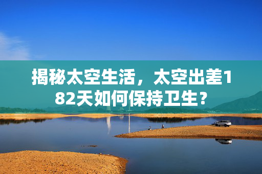 揭秘太空生活，太空出差182天如何保持卫生？