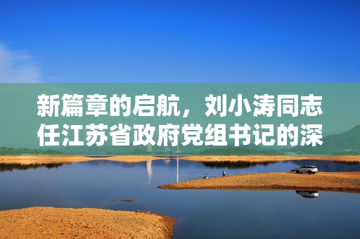 新篇章的启航，刘小涛同志任江苏省政府党组书记的深远意义与展望