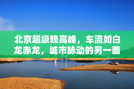 北京超级晚高峰，车流如白龙赤龙，城市脉动的另一面